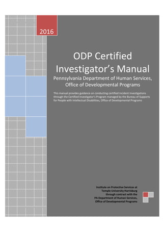 ODP Certified Investigator’s Manual
Page 0
2016
ODP Certified
Investigator’s Manual
Pennsylvania Department of Human Services,
Office of Developmental Programs
This manual provides guidance on conducting certified incident investigations
through the Certified Investigator’s Program managed by the Bureau of Supports
for People with Intellectual Disabilities, Office of Developmental Programs
Institute on Protective Services at
Temple University Harrisburg
through contract with the
PA Department of Human Services,
Office of Developmental Programs
 