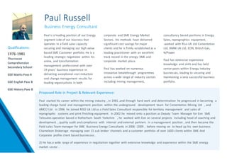 Paul Russell
Business Energy Consultant
Paul is a leading position of our Energy
segment side of our business that
operates in a field sales capacity
securing and managing our high value
based SME Customer portfolio He is a
leading strategic negotiator within his
arena, and transformation
management professional with over
19 years’ business experience in
delivering exceptional cost reduction
and change management results for
leading organisations in both
corporate and SME Energy Market
Sectors. His methods have delivered
significant cost savings for major
clients and he is firmly established as a
leading practitioner with an excellent
track record in the energy SME and
corporate market place.
Paul has worked on numerous
innovative breakthrough programmes
across a wide range of industry sectors
including mining management,
consultancy based positions in Energy
Sales, reprographics equipment,
.worked with Riso UK Ltd Cementation
Ltd, BMW Uk Ltd, EON, British Gas,
N/Power
Paul has extensive experience
knowledge and skills and has held
senior posts within Energy industry
businesses, leading to securing and
maintaining a very successful business
portfolio.
Proposed Role in Project & Relevant Experience:
Paul started his career within the mining industry , in 1981 ,and through hard work and determination he progressed in becoming a
leading charge hand and management position within the underground development team for Cementation Mining Ltd , and
AMCO Ltd in 1996 he Joined RISO Uk Ltd as a Field Sales Consultant responsible for territory management and sales of
reprographic systems and print finishing equipment. In 2002 he moved onto a position as Deputy Team Manager for Eon SME
Telesales operation based in Rotherham South Yorkshire , he worked with Eon on several projects including head of coaching and
development , quality audit and compliance with internal and external partners in a management position , and then became the
Field sales Team manager for SME Business Energy Consultants in 2006 -2009 , before moving on to head up his own business
Chameleon Brokerage managing over 15 sub broker channels and a customer portfolio of over 1600 clients within SME And
Corporate profile client based businesses .
2) He has a wide range of experience in negotiation together with extensive knowledge and experience within the SME energy
market sector .
Qualifications:
1976-1981
Thurnscoe
Comprehensive
Secondary School
GSE Maths Pass A
GSE English Pass B
GSE History Pass B
 