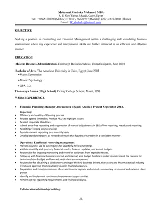 Mohamed Abubakr Mohamed MBA
8, El Golf Street, Maadi, Cairo, Egypt
Tel: +96651008700(Mobile) /+2010 - 66650777(Mobile)/ (202) 2378-0070 (Home)
E-mail: W_abubakr@hotmail.com
OBJECTIVE
Seeking a position in Controlling and Financial Management within a challenging and stimulating business
environment where my experience and interpersonal skills are further enhanced in an efficient and effective
manner.
EDUCATION
Masters Business Administration, Edinburgh Business School, United Kingdom, June 2010
Bachelor of Arts, The American University in Cairo, Egypt, June 2003
•Major: Economics
•Minor: Psychology
•GPA: 3.2
Thanaweya Amma (High School) Victory College School, Maadi, 1998
WORK EXPERIENCE
• Financial Planning Manager Astrazeneca ( Saudi Arabia ) Present-September 2014.
Reporting:
• Efficiency and quality of Planning process
• Respect agreed timetable, Product P&L’s to highlight issues
• Respect corporate deadlines
• submit error-free reporting and suppression of manual adjustments in EBS Affirm reporting, Headcount reporting
• Reporting/Tracking costs variances
• Provide relevant reporting on a monthly basis
• Develop standard reports as needed to ensure that figures are present in a consistent manner
Operational Excellence/ resourcing management:
• Provide accurate, up-to-date figures for Quarterly Review Meetings
• Validate monthly and quarterly financial results, forecast updates, and annual budgets
• Responsible for ongoing monitoring and review of variances from expected results.
• Follow up with financial liaisons (external and internal) and budget holders in order to understand the reasons for
deviations from budget and forecast particularly core expenses.
• Responsible for obtaining a solid understanding of the key business drivers, risk factors and Pharmaceutical industry
trends and applying this knowledge to aid in financial analyses.
• Preparation and timely submission of certain financial reports and related commentary to internal and external client
groups
• Identify and implement continuous improvement opportunities.
• Perform ad-hoc reporting requirements and financial analysis.
Collaboration/relationship building:
-1-
 