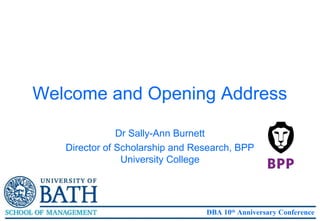Welcome and Opening Address

               Dr Sally-Ann Burnett
   Director of Scholarship and Research, BPP
                University College




                                 DBA 10th Anniversary Conference
 