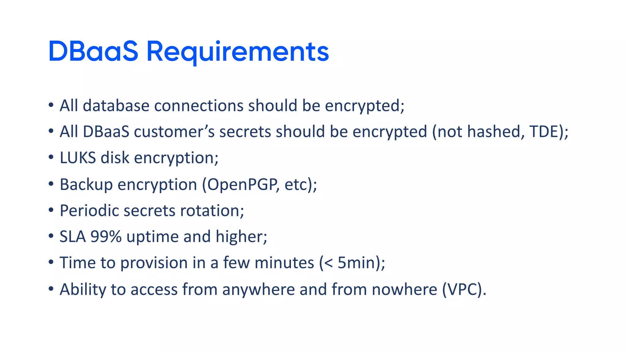 DBaaS Requirements
• All database connections should be encrypted;
• All DBaaS customer’s secrets should be encrypted (not hashed, TDE);
• LUKS disk encryption;
• Backup encryption (OpenPGP, etc);
• Periodic secrets rotation;
• SLA 99% uptime and higher;
• Time to provision in a few minutes (< 5min);
• Ability to access from anywhere and from nowhere (VPC).
 
