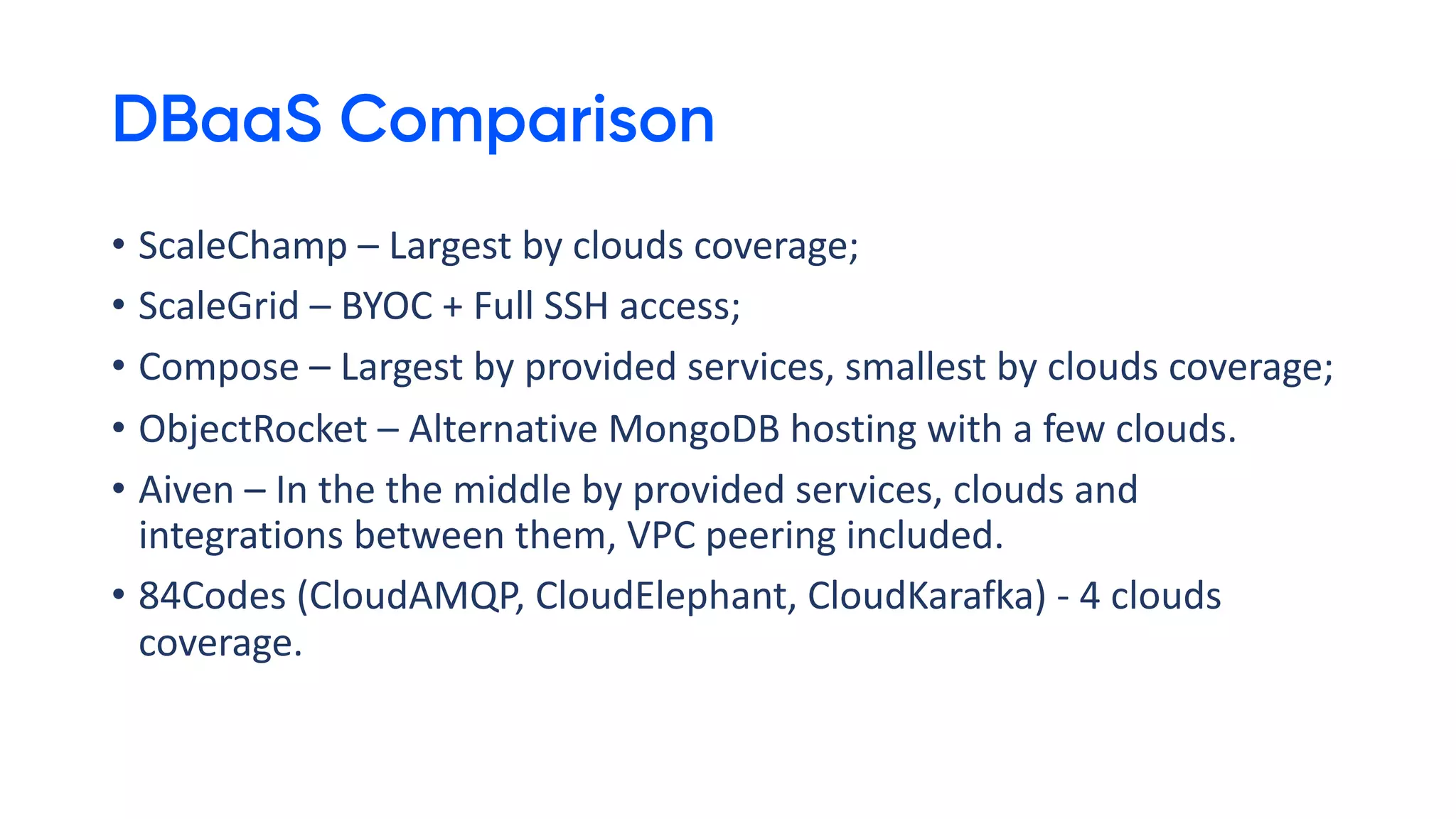 DBaaS Comparison
• ScaleChamp – Largest by clouds coverage;
• ScaleGrid – BYOC + Full SSH access;
• Compose – Largest by provided services, smallest by clouds coverage;
• ObjectRocket – Alternative MongoDB hosting with a few clouds.
• Aiven – In the the middle by provided services, clouds and
integrations between them, VPC peering included.
• 84Codes (CloudAMQP, CloudElephant, CloudKarafka) - 4 clouds
coverage.
 