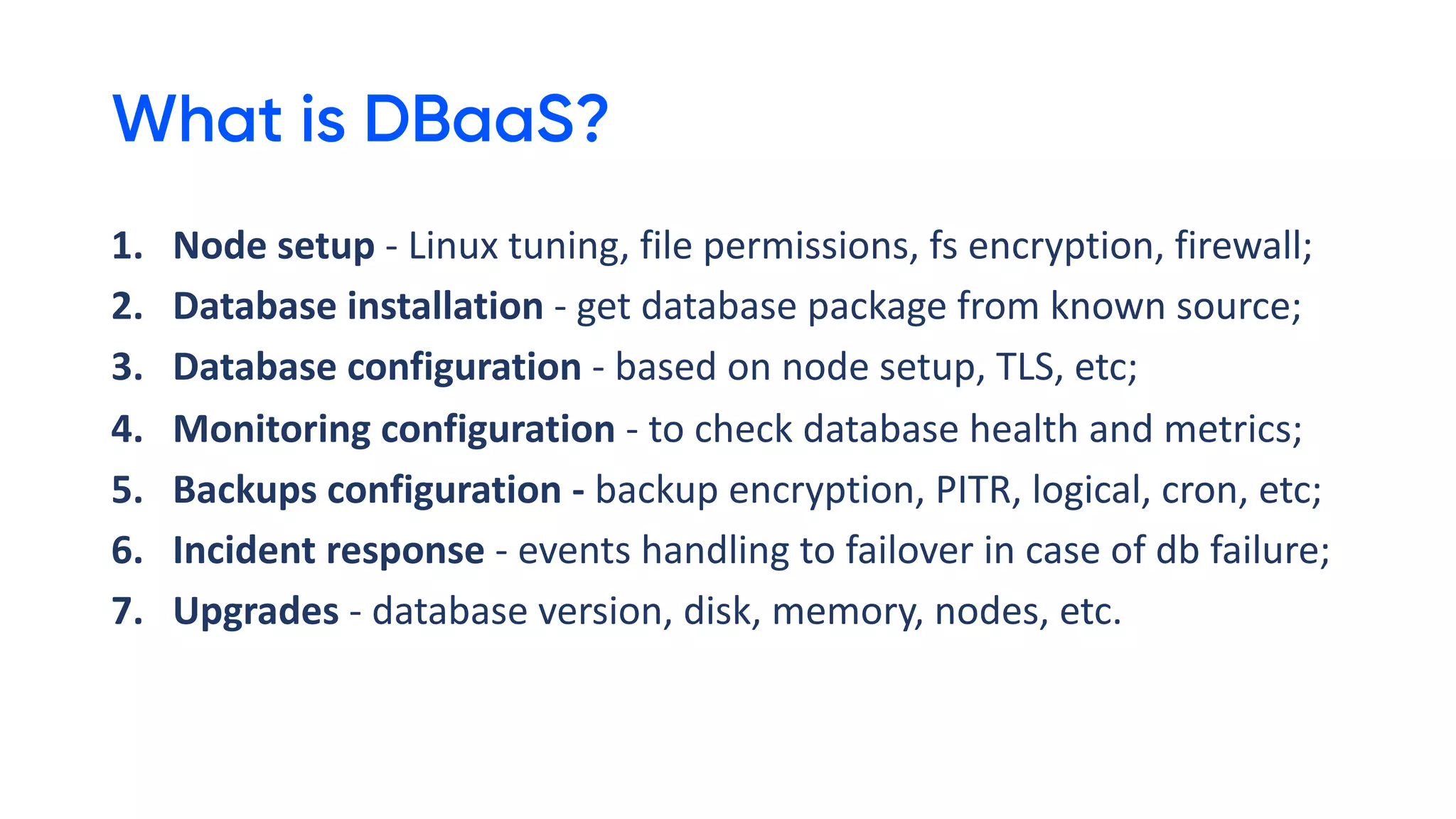 What is DBaaS?
1. Node setup - Linux tuning, file permissions, fs encryption, firewall;
2. Database installation - get database package from known source;
3. Database configuration - based on node setup, TLS, etc;
4. Monitoring configuration - to check database health and metrics;
5. Backups configuration - backup encryption, PITR, logical, cron, etc;
6. Incident response - events handling to failover in case of db failure;
7. Upgrades - database version, disk, memory, nodes, etc.
 