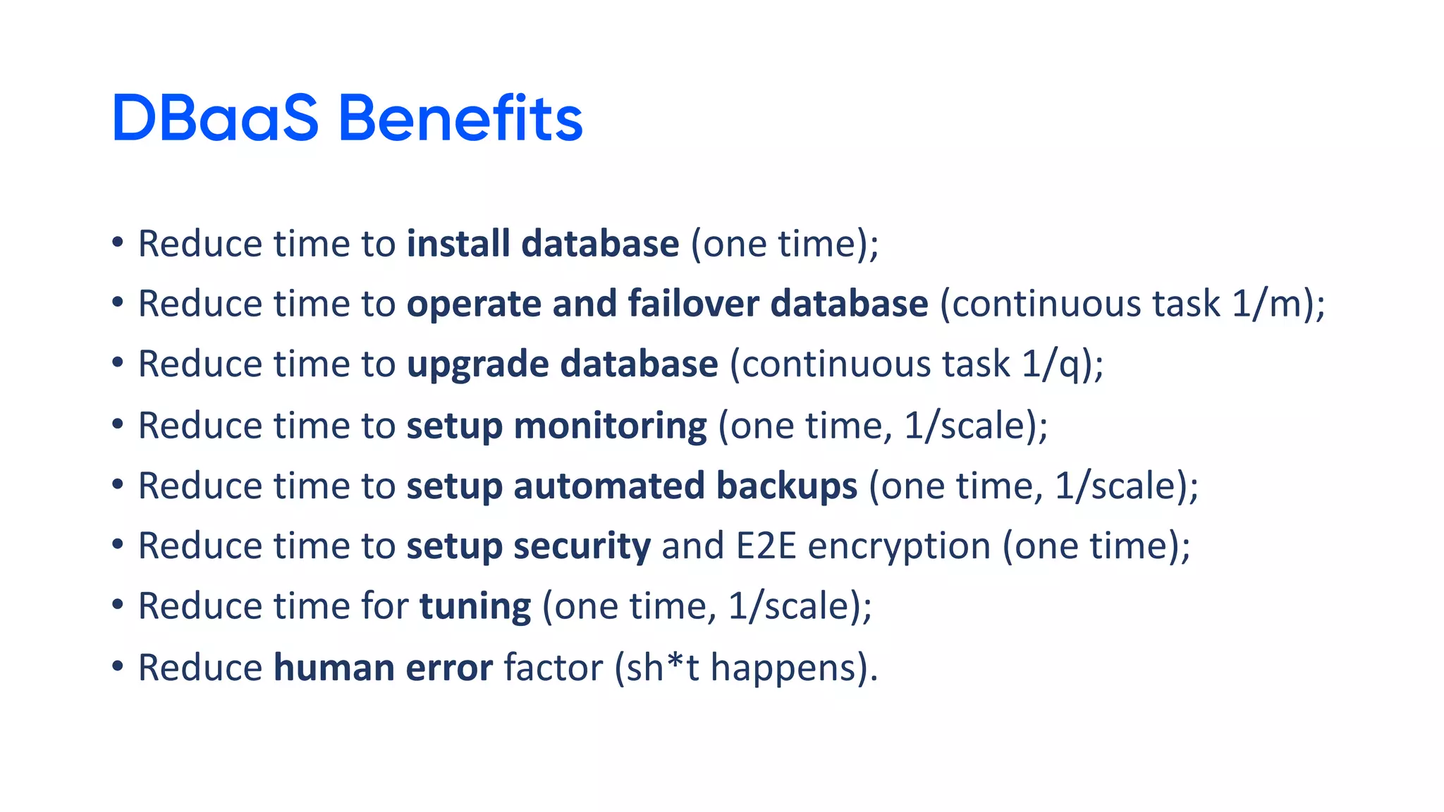 DBaaS Benefits
• Reduce time to install database (one time);
• Reduce time to operate and failover database (continuous task 1/m);
• Reduce time to upgrade database (continuous task 1/q);
• Reduce time to setup monitoring (one time, 1/scale);
• Reduce time to setup automated backups (one time, 1/scale);
• Reduce time to setup security and E2E encryption (one time);
• Reduce time for tuning (one time, 1/scale);
• Reduce human error factor (sh*t happens).
 