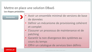 Mettre en place une solution DBaaS 
Les étapes préalables 
Copyright © 2014 Oracle and/or its affiliates. All rights reserved. | 
Standardiser 
• Avoir un ensemble minimal de versions de base 
de données 
• Définir un mécanisme de provisioning cohérent 
et complet 
• S’assurer un processus de maintenance et de 
patching 
• Garantir la non divergence des systèmes au 
cours du temps 
• Offrir un catalogue de services bien définis 
 