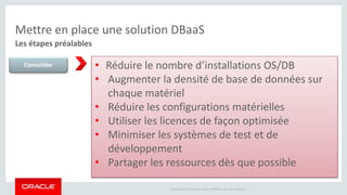 Mettre en place une solution DBaaS 
Les étapes préalables 
Consolider • Réduire le nombre d’installations OS/DB 
• Augmenter la densité de base de données sur 
chaque matériel 
• Réduire les configurations matérielles 
• Utiliser les licences de façon optimisée 
• Minimiser les systèmes de test et de 
développement 
• Partager les ressources dès que possible 
Copyright © 2014 Oracle and/or its affiliates. All rights reserved. | 
 