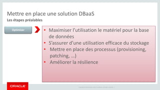 Mettre en place une solution DBaaS 
Les étapes préalables 
Optimiser • Maximiser l’utilisation le matériel pour la base 
de données 
• S’assurer d’une utilisation efficace du stockage 
• Mettre en place des processus (provisioning, 
Copyright © 2014 Oracle and/or its affiliates. All rights reserved. | 
patching, …) 
• Améliorer la résilience 
 