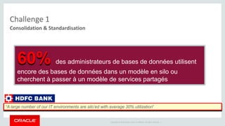 Copyright © 2014 Oracle and/or its affiliates. All rights reserved. | 
Challenge 1 
Consolidation & Standardisation 
60% des administrateurs de bases de données utilisent 
encore des bases de données dans un modèle en silo ou 
cherchent à passer à un modèle de services partagés 
“A large number of our IT environments are silo’ed with average 30% utilization” 
 
