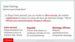 Copyright © 2014 Oracle and/or its affiliates. All rights reserved. | 
Data Cloning 
Qu’est-ce que le Snap Clone ? 
Le Snap Clone permet, par un mode en libre service, de mettre 
rapidement en place un clone de base de données (large ~TB) en 
offrant une consommation d’espace efficace . 
Libre service 
Responsabiliser les 
utilisateurs pour la 
création des clones 
Rapidité 
Cloner des bases en 
quelques minutes et non 
en jours/semaines 
Stockage efficace 
Réduire 
significativement 
l’empreinte stockage 
 