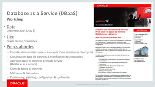Database as a Service (DBaaS) 
Workshop 
• Date 
Copyright © 2014 Oracle and/or its affiliates. All rights reserved. | 
Décembre 2014 (2 ou 3) 
• Lieu 
Oracle France / Colombes 
• Points abordés 
– Considération architecturale et concepts d’une solution de cloud privé 
– Consolidation base de données & Planification des ressources 
– Approche Base de données en mode service 
(Database as a service) 
– Clone de bases de données 
– Métriques & facturation 
– Provisioning, patching, configuration & conformité 
 