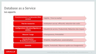 Copyright © 2014 Oracle and/or its affiliates. All rights reserved. | 
Database as a Service 
Les apports 
Oracle Confidential – Internal/Restricted/Highly Restricted 8 
•Agilité , Time to market 
Provisionnement à la demande (libre 
service) 
•Utilisation Pool de ressources accrue, efficacité, réduction des coûts 
•Qualité de service, Productivité, Réduction des risques 
Configurations DB préconfigurées et 
validées 
Mesurer l’usage •Transparence, Prévisibilité 
•Fiabilité, Simplification, automatisation 
Standardisation 
& meilleures pratiques 
Elasticité •Agilité, Evolutivité, Réponse rapide aux changements 
 