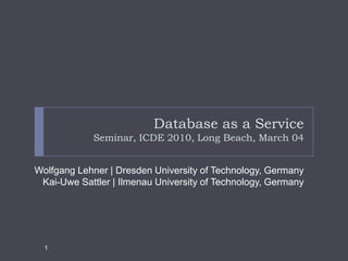 Database as a ServiceSeminar, ICDE 2010, Long Beach, March 04 Wolfgang Lehner | Dresden University of Technology, Germany Kai-Uwe Sattler | Ilmenau University of Technology, Germany  1 