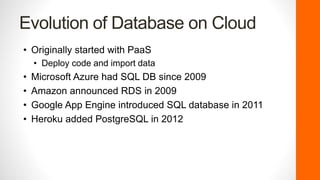 Evolution of Database on Cloud
• Originally started with PaaS
• Deploy code and import data
• Microsoft Azure had SQL DB since 2009
• Amazon announced RDS in 2009
• Google App Engine introduced SQL database in 2011
• Heroku added PostgreSQL in 2012
 