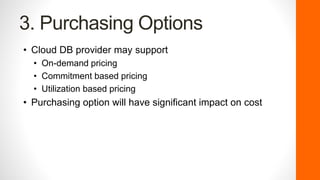 3. Purchasing Options
• Cloud DB provider may support
• On-demand pricing
• Commitment based pricing
• Utilization based pricing
• Purchasing option will have significant impact on cost
 