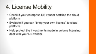 4. License Mobility
• Check if your enterprise DB vendor certified the cloud
platform
• Evaluate if you can “bring your own license” to cloud
platform
• Help protect the investments made in volume licensing
deal with your DB vendor
 