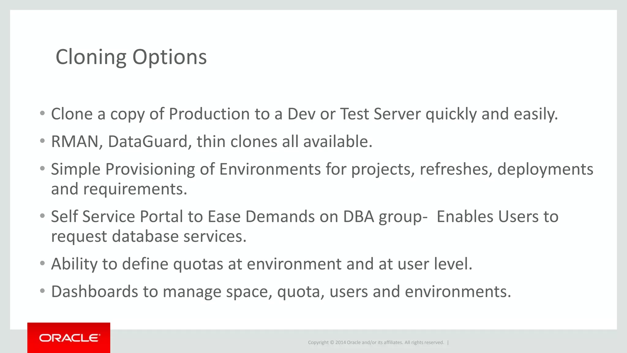 Copyright © 2014 Oracle and/or its affiliates. All rights reserved. |
Cloning Options
• Clone a copy of Production to a Dev or Test Server quickly and easily.
• RMAN, DataGuard, thin clones all available.
• Simple Provisioning of Environments for projects, refreshes, deployments
and requirements.
• Self Service Portal to Ease Demands on DBA group- Enables Users to
request database services.
• Ability to define quotas at environment and at user level.
• Dashboards to manage space, quota, users and environments.
 