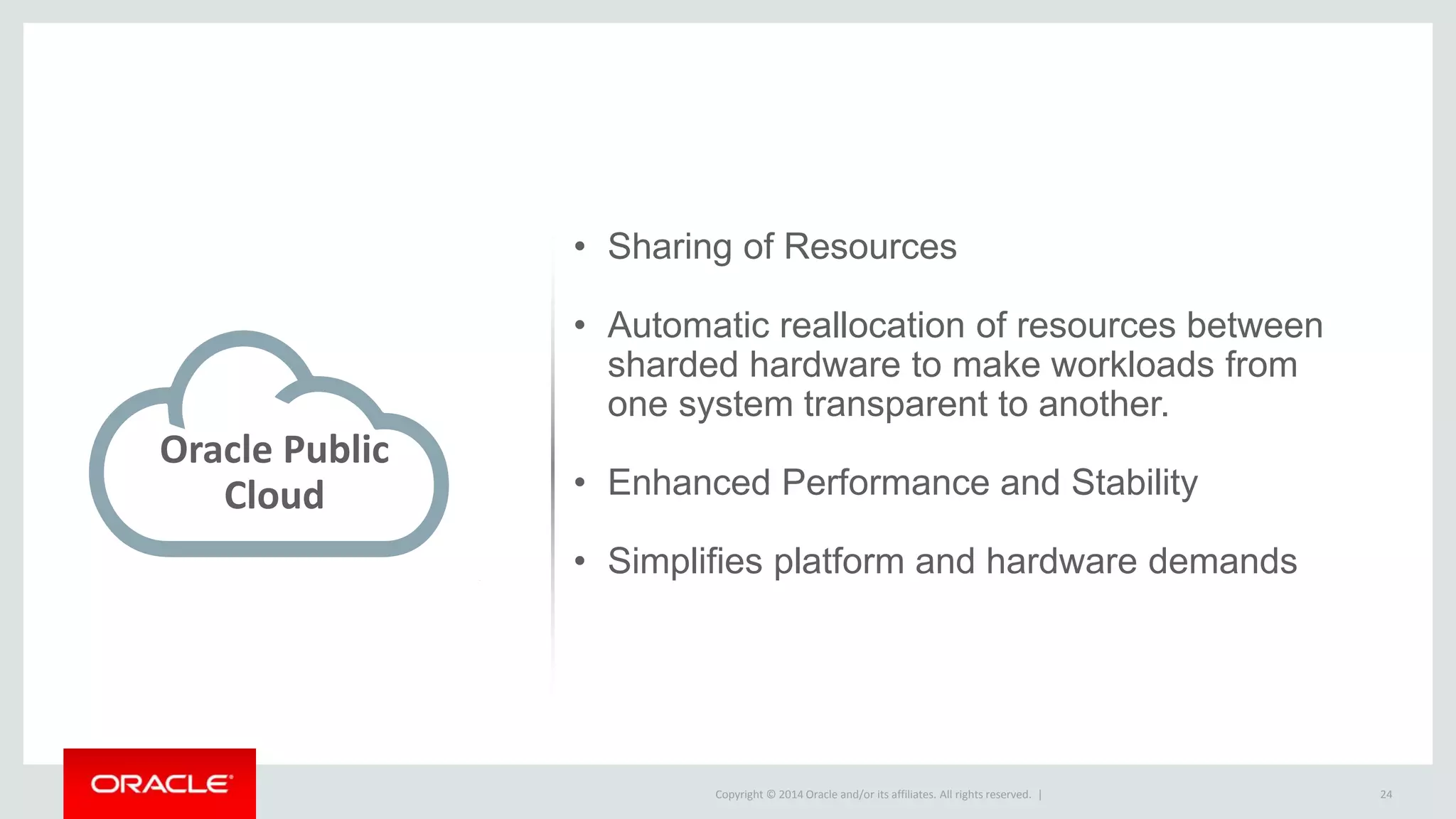 Copyright © 2014 Oracle and/or its affiliates. All rights reserved. | 24
Oracle Public
Cloud
• Sharing of Resources
• Automatic reallocation of resources between
sharded hardware to make workloads from
one system transparent to another.
• Enhanced Performance and Stability
• Simplifies platform and hardware demands
 