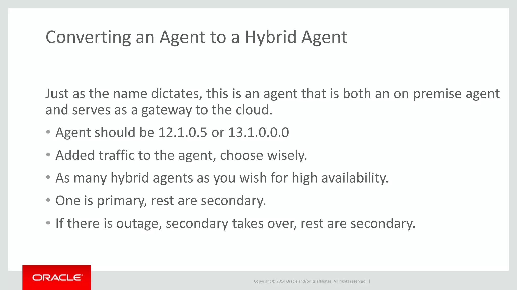 Copyright © 2014 Oracle and/or its affiliates. All rights reserved. |
Converting an Agent to a Hybrid Agent
Just as the name dictates, this is an agent that is both an on premise agent
and serves as a gateway to the cloud.
• Agent should be 12.1.0.5 or 13.1.0.0.0
• Added traffic to the agent, choose wisely.
• As many hybrid agents as you wish for high availability.
• One is primary, rest are secondary.
• If there is outage, secondary takes over, rest are secondary.
 