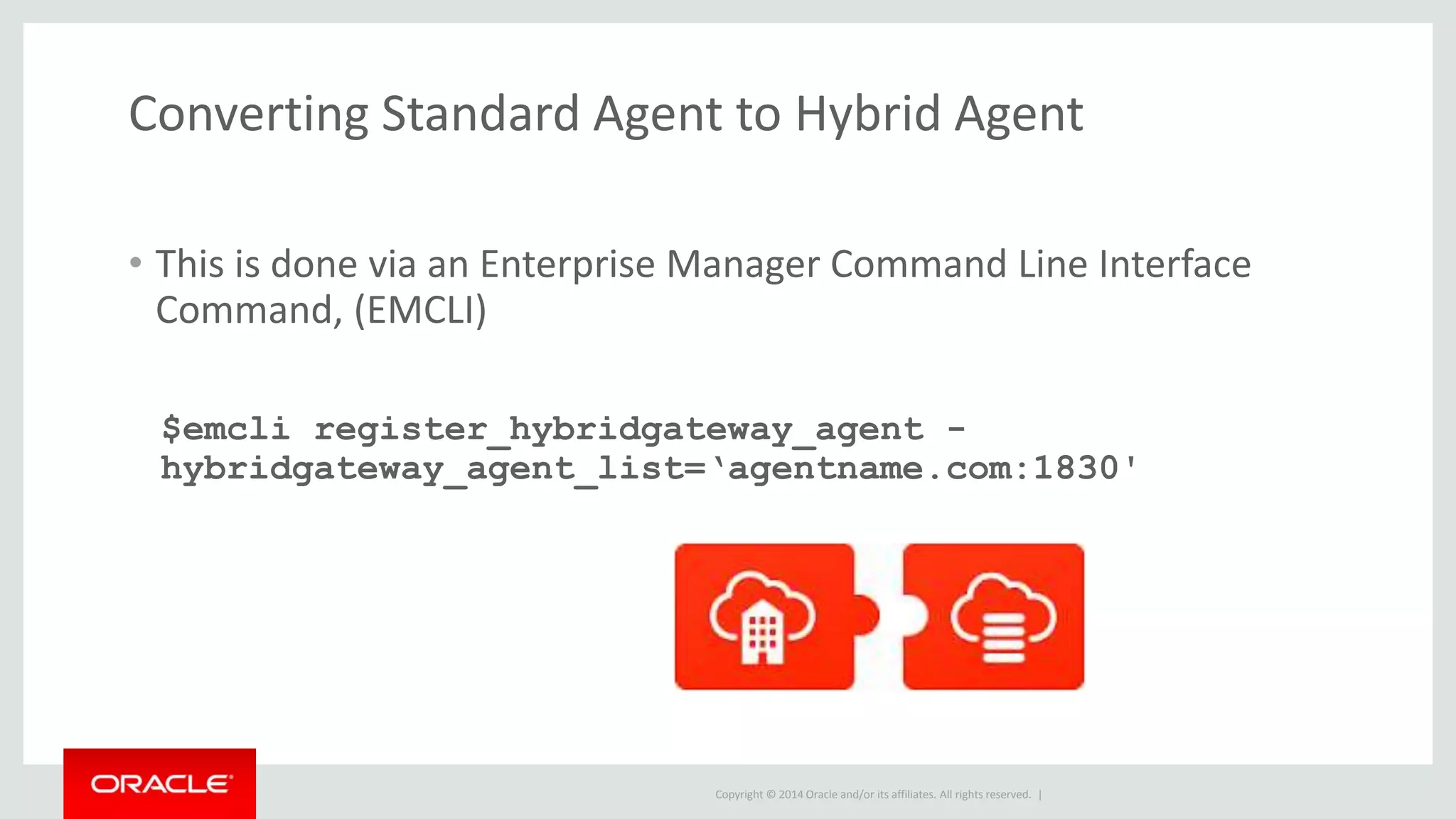 Copyright © 2014 Oracle and/or its affiliates. All rights reserved. |
Converting Standard Agent to Hybrid Agent
• This is done via an Enterprise Manager Command Line Interface
Command, (EMCLI)
$emcli register_hybridgateway_agent -
hybridgateway_agent_list=‘agentname.com:1830'
 