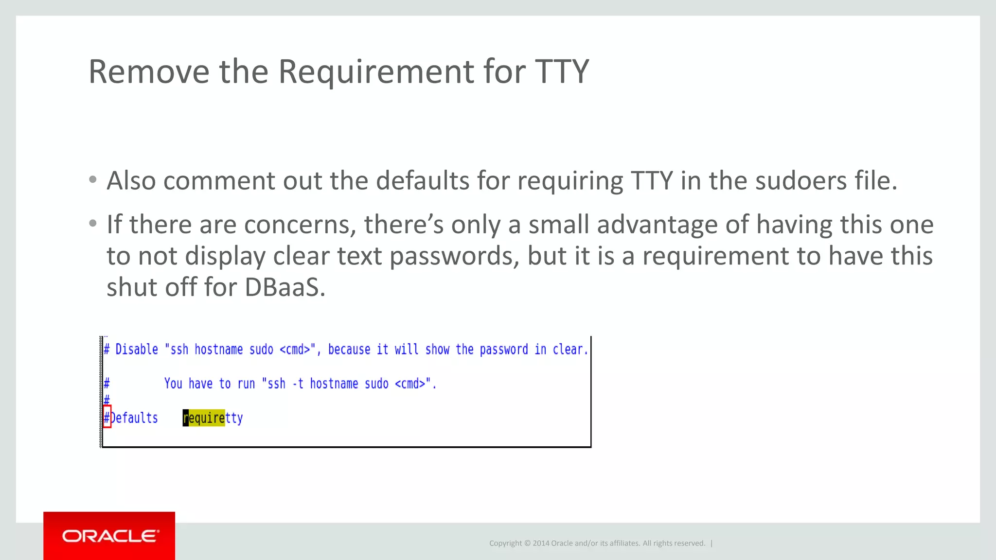 Copyright © 2014 Oracle and/or its affiliates. All rights reserved. |
Remove the Requirement for TTY
• Also comment out the defaults for requiring TTY in the sudoers file.
• If there are concerns, there’s only a small advantage of having this one
to not display clear text passwords, but it is a requirement to have this
shut off for DBaaS.
 