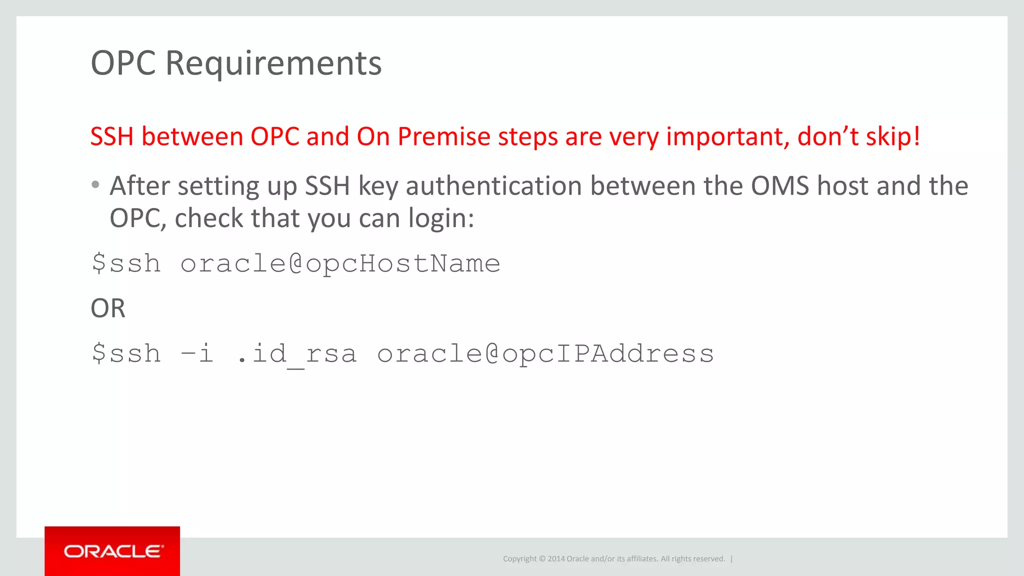 Copyright © 2014 Oracle and/or its affiliates. All rights reserved. |
OPC Requirements
• After setting up SSH key authentication between the OMS host and the
OPC, check that you can login:
$ssh oracle@opcHostName
OR
$ssh –i .id_rsa oracle@opcIPAddress
SSH between OPC and On Premise steps are very important, don’t skip!
 