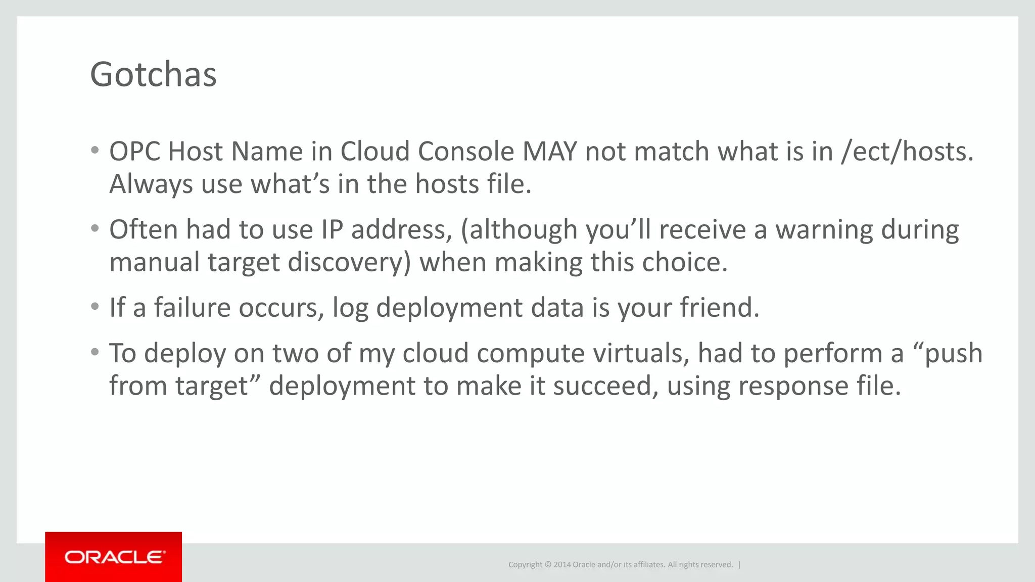 Copyright © 2014 Oracle and/or its affiliates. All rights reserved. |
Gotchas
• OPC Host Name in Cloud Console MAY not match what is in /ect/hosts.
Always use what’s in the hosts file.
• Often had to use IP address, (although you’ll receive a warning during
manual target discovery) when making this choice.
• If a failure occurs, log deployment data is your friend.
• To deploy on two of my cloud compute virtuals, had to perform a “push
from target” deployment to make it succeed, using response file.
 
