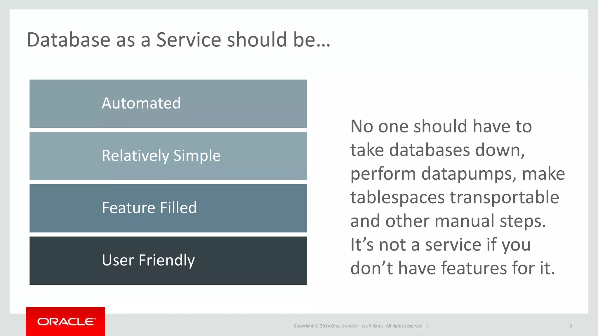 Copyright © 2014 Oracle and/or its affiliates. All rights reserved. | 6
No one should have to
take databases down,
perform datapumps, make
tablespaces transportable
and other manual steps.
It’s not a service if you
don’t have features for it.
Database as a Service should be…
User Friendly
Feature Filled
Relatively Simple
Automated
 