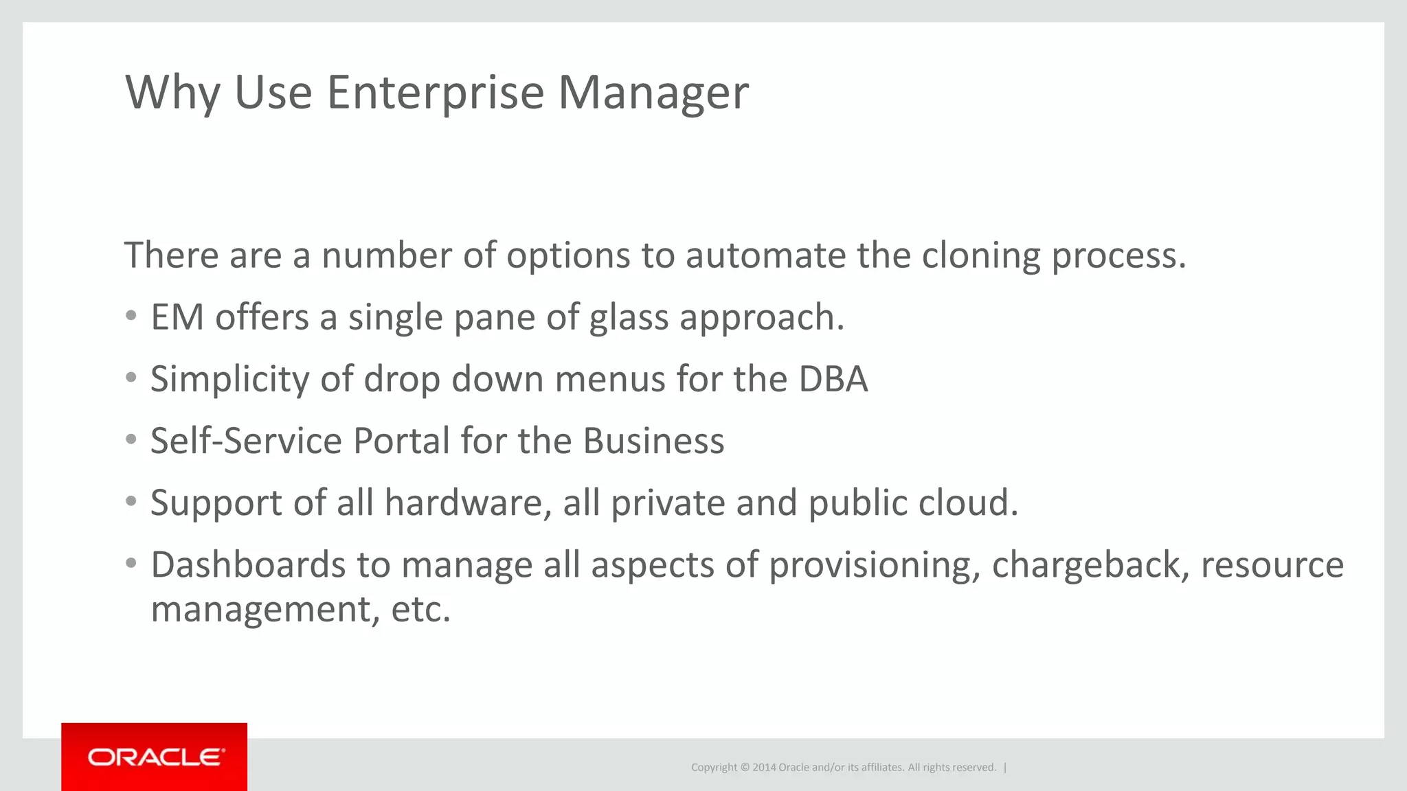 Copyright © 2014 Oracle and/or its affiliates. All rights reserved. |
Why Use Enterprise Manager
There are a number of options to automate the cloning process.
• EM offers a single pane of glass approach.
• Simplicity of drop down menus for the DBA
• Self-Service Portal for the Business
• Support of all hardware, all private and public cloud.
• Dashboards to manage all aspects of provisioning, chargeback, resource
management, etc.
 