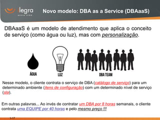 Novo modelo: DBA as a Service (DBAaaS)


 DBAaaS é um modelo de atendimento que aplica o conceito
 de serviço (como água ou luz), mas com personalização.




Nesse modelo, o cliente contrata o serviço de DBA (catálogo de serviço) para um
determinado ambiente (itens de configuração) com um determinado nível de serviço
(sla).

Em outras palavras... Ao invés de contratar um DBA por 8 horas semanais, o cliente
contrata uma EQUIPE por 40 horas e pelo mesmo preço !!!

    1-17
 