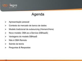 Agenda
     Apresentação pessoal
     Contexto do mercado de banco de dados
     Modelo tradicional de outsourcing (Homem/Hora)
     Novo modelo: DBA as a Service (DBAaaS)
     Vantagens do modelo DBAaaS
     Não é DBA Remoto
     Saindo da teoria
     Perguntas & Respostas




1-2
 