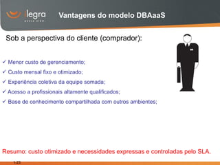 Vantagens do modelo DBAaaS


 Sob a perspectiva do cliente (comprador):


 Menor custo de gerenciamento;
 Custo mensal fixo e otimizado;
 Experiência coletiva da equipe somada;
 Acesso a profissionais altamente qualificados;
 Base de conhecimento compartilhada com outros ambientes;




Resumo: custo otimizado e necessidades expressas e controladas pelo SLA.
    1-23
 
