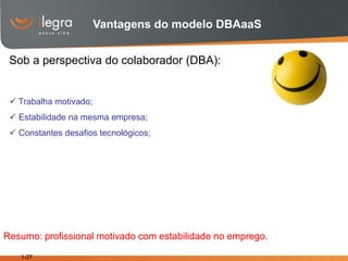 Vantagens do modelo DBAaaS


 Sob a perspectiva do colaborador (DBA):


  Trabalha motivado;
  Estabilidade na mesma empresa;
  Constantes desafios tecnológicos;




Resumo: profissional motivado com estabilidade no emprego.

   1-27
 