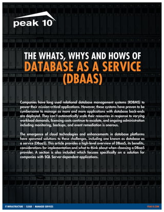 THE WHATS, WHYS AND HOWS OF

DATABASE AS A SERVICE
(DBAAS)
Companies have long used relational database management systems (RDBMS) to
power their mission-critical applications. However, these systems have proven to be
cumbersome to manage as more and more applications with database back-ends
are deployed. They can’t automatically scale their resources in response to varying
workload demands, licensing costs continue to escalate, and ongoing administration
including monitoring, backups, and event remediation is onerous.
The emergence of cloud technologies and enhancements in database platforms
have spawned solutions to these challenges, including one known as database as
a service (DBaaS). This article provides a high-level overview of DBaaS, its benefits,
considerations for implementation and what to think about when choosing a DBaaS
provider. A section is also included which focuses specifically on a solution for
companies with SQL Server-dependent applications.

IT INFRASTRUCTURE | CLOUD | MANAGED SERVICES										

PEAK10.COM

 
