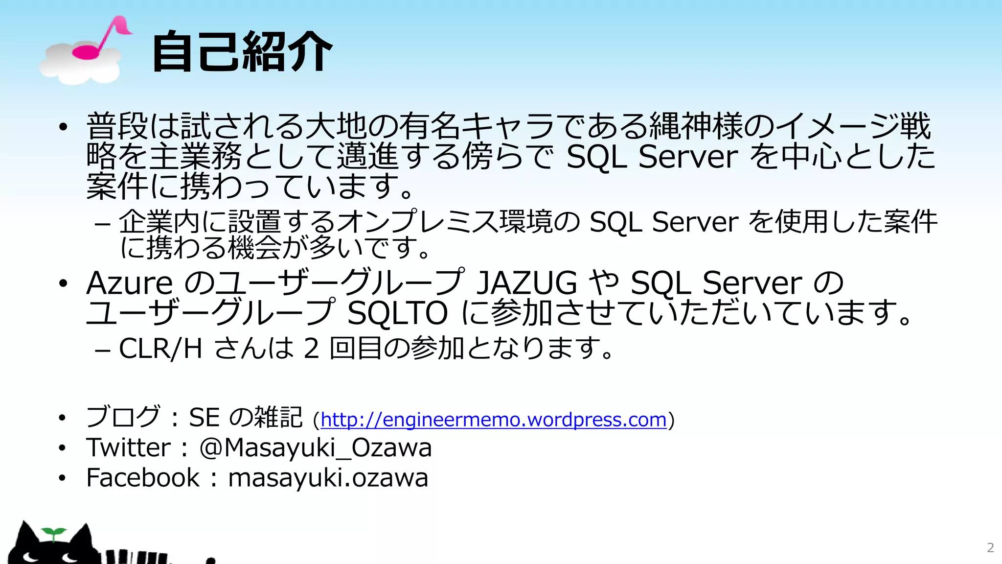 自己紹介
• 普段は試される大地の有名キャラである縄神様のイメージ戦
略を主業務として邁進する傍らで SQL Server を中心とした
案件に携わっています。
– 企業内に設置するオンプレミス環境の SQL Server を使用した案件
に携わる機会が多いです。

• Azure のユーザーグループ JAZUG や SQL Server の
ユーザーグループ SQLTO に参加させていただいています。
– CLR/H さんは 2 回目の参加となります。
• ブログ : SE の雑記 (http://engineermemo.wordpress.com)
• Twitter : @Masayuki_Ozawa
• Facebook : masayuki.ozawa

2

 