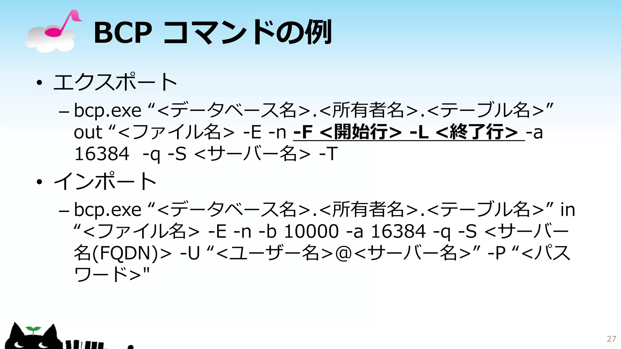 BCP コマンドの例
• エクスポート
– bcp.exe “<データベース名>.<所有者名>.<テーブル名>”
out “<ファイル名> -E -n -F <開始行> -L <終了行> -a
16384 -q -S <サーバー名> -T

• インポート
– bcp.exe “<データベース名>.<所有者名>.<テーブル名>” in
“<ファイル名> -E -n -b 10000 -a 16384 -q -S <サーバー
名(FQDN)> -U “<ユーザー名>@<サーバー名>” -P “<パス
ワード>"

27

 