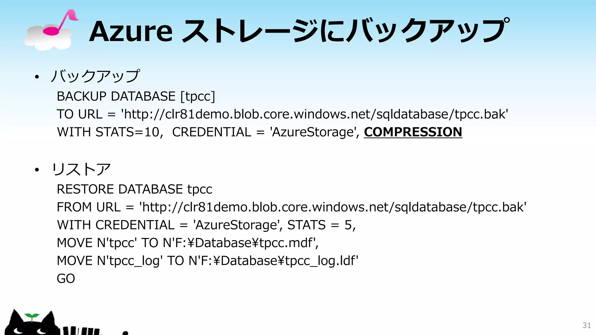 Azure ストレージにバックアップ
• バックアップ
BACKUP DATABASE [tpcc]
TO URL = 'http://clr81demo.blob.core.windows.net/sqldatabase/tpcc.bak'
WITH STATS=10, CREDENTIAL = 'AzureStorage', COMPRESSION

• リストア
RESTORE DATABASE tpcc
FROM URL = 'http://clr81demo.blob.core.windows.net/sqldatabase/tpcc.bak'
WITH CREDENTIAL = 'AzureStorage', STATS = 5,
MOVE N'tpcc' TO N'F:¥Database¥tpcc.mdf',
MOVE N'tpcc_log' TO N'F:¥Database¥tpcc_log.ldf'
GO

31

 