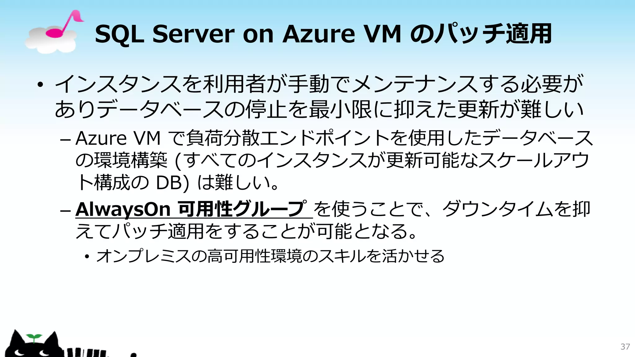 SQL Server on Azure VM のパッチ適用
• インスタンスを利用者が手動でメンテナンスする必要が
ありデータベースの停止を最小限に抑えた更新が難しい
– Azure VM で負荷分散エンドポイントを使用したデータベース
の環境構築 (すべてのインスタンスが更新可能なスケールアウ
ト構成の DB) は難しい。
– AlwaysOn 可用性グループ を使うことで、ダウンタイムを抑
えてパッチ適用をすることが可能となる。
• オンプレミスの高可用性環境のスキルを活かせる

37

 