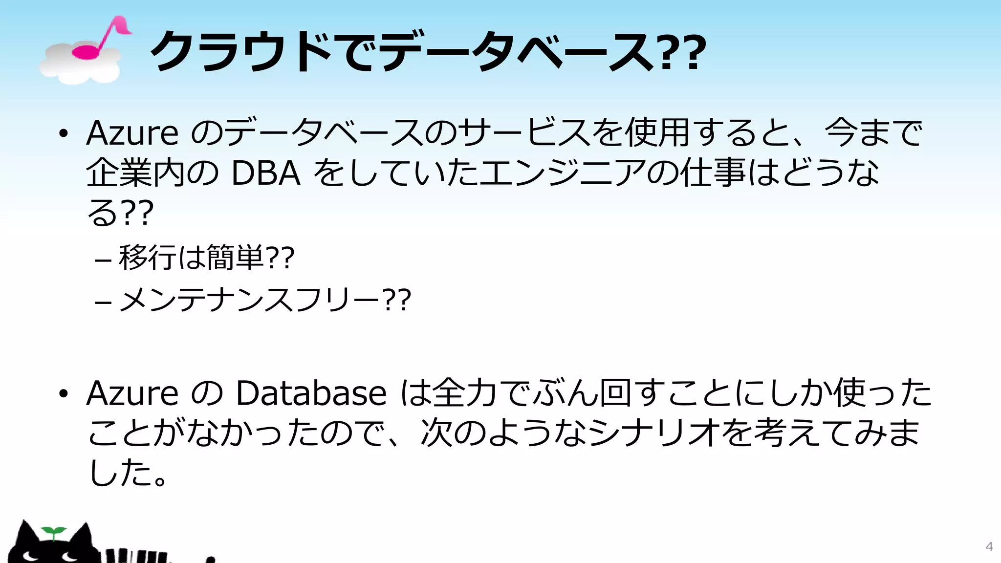 クラウドでデータベース??
• Azure のデータベースのサービスを使用すると、今まで
企業内の DBA をしていたエンジニアの仕事はどうな
る??
– 移行は簡単??
– メンテナンスフリー??

• Azure の Database は全力でぶん回すことにしか使った
ことがなかったので、次のようなシナリオを考えてみま
した。
4

 