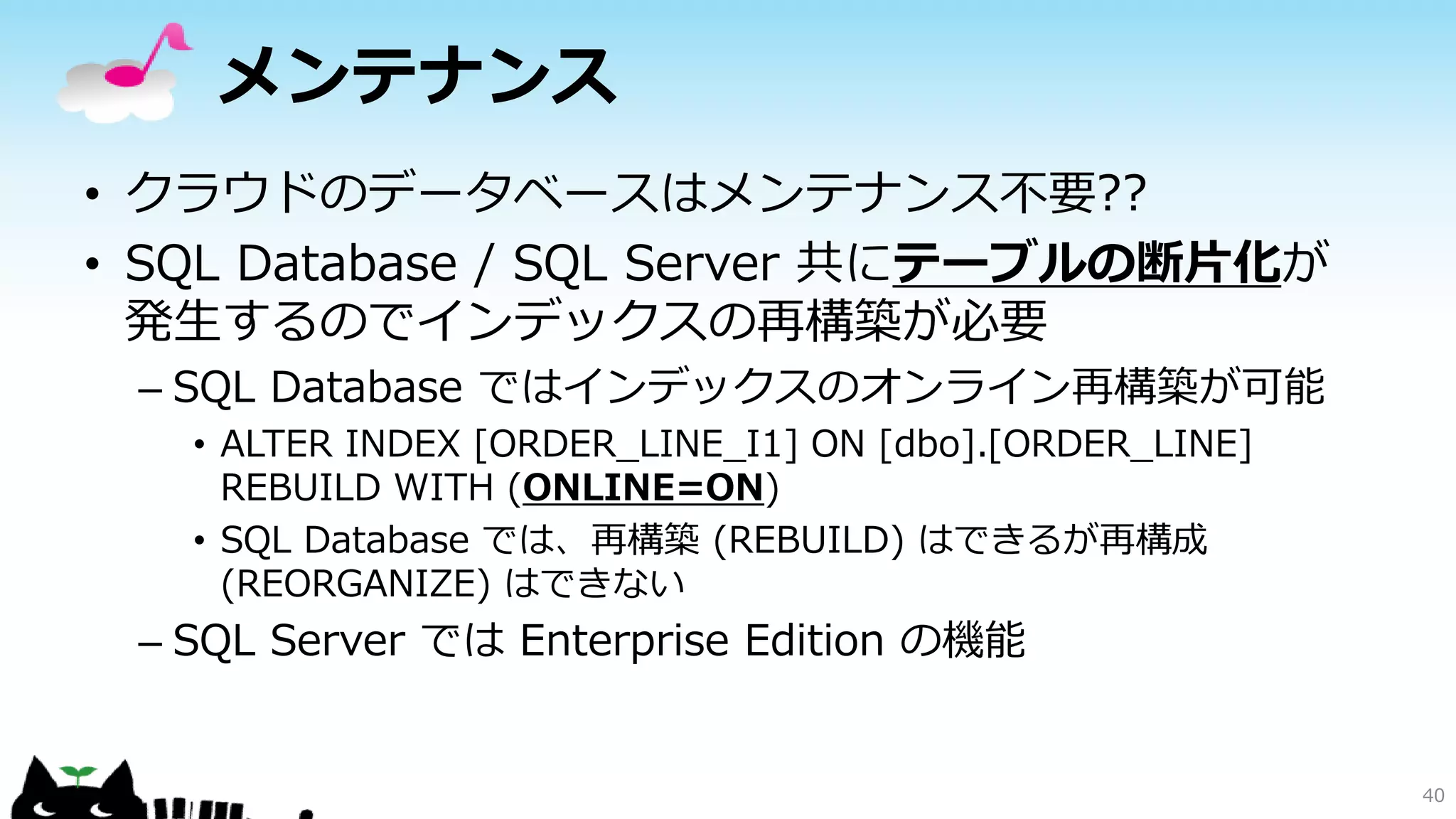 メンテナンス
• クラウドのデータベースはメンテナンス不要??
• SQL Database / SQL Server 共にテーブルの断片化が
発生するのでインデックスの再構築が必要
– SQL Database ではインデックスのオンライン再構築が可能
• ALTER INDEX [ORDER_LINE_I1] ON [dbo].[ORDER_LINE]
REBUILD WITH (ONLINE=ON)
• SQL Database では、再構築 (REBUILD) はできるが再構成
(REORGANIZE) はできない

– SQL Server では Enterprise Edition の機能

40

 