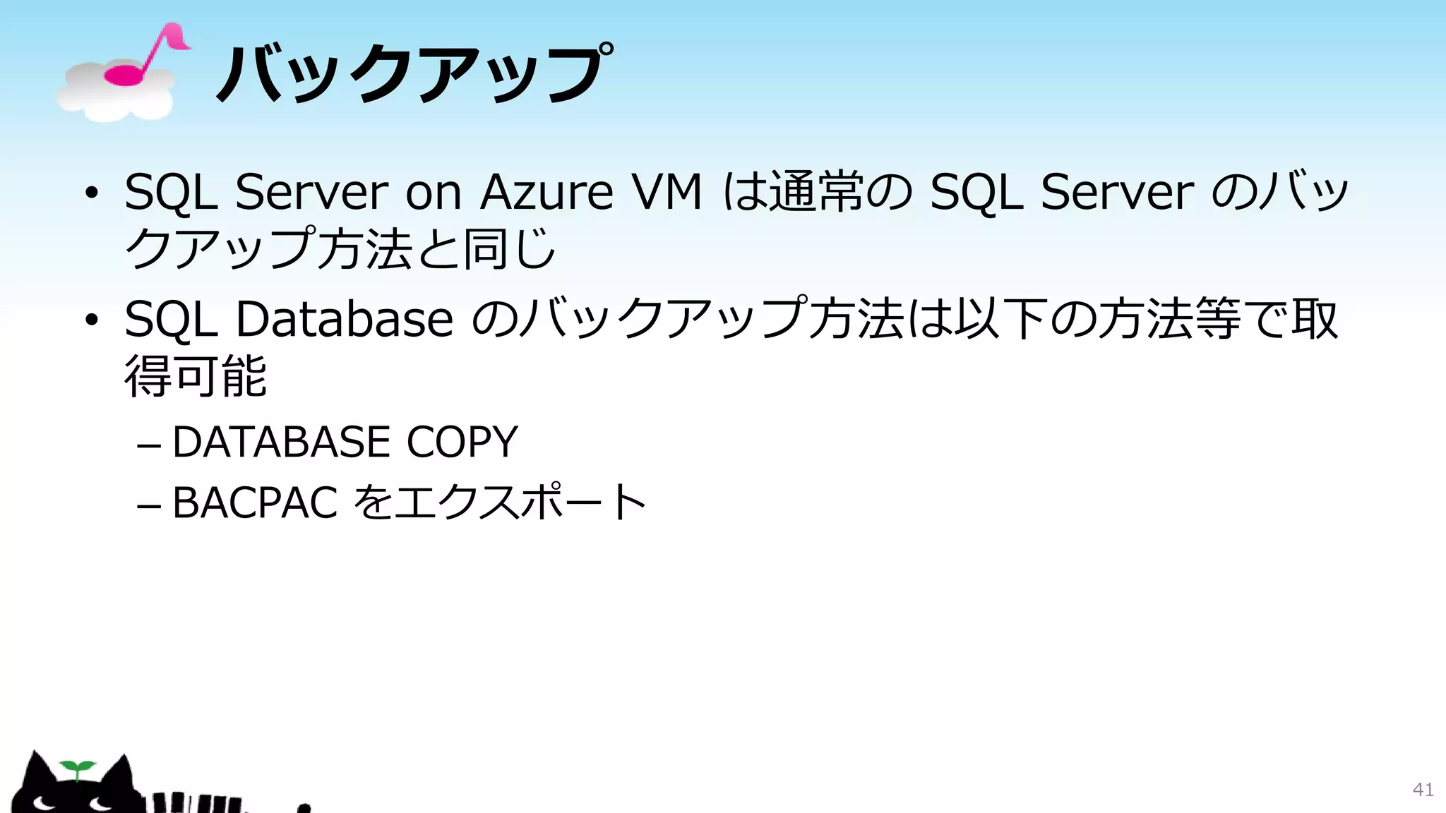 バックアップ
• SQL Server on Azure VM は通常の SQL Server のバッ
クアップ方法と同じ
• SQL Database のバックアップ方法は以下の方法等で取
得可能
– DATABASE COPY
– BACPAC をエクスポート

41

 