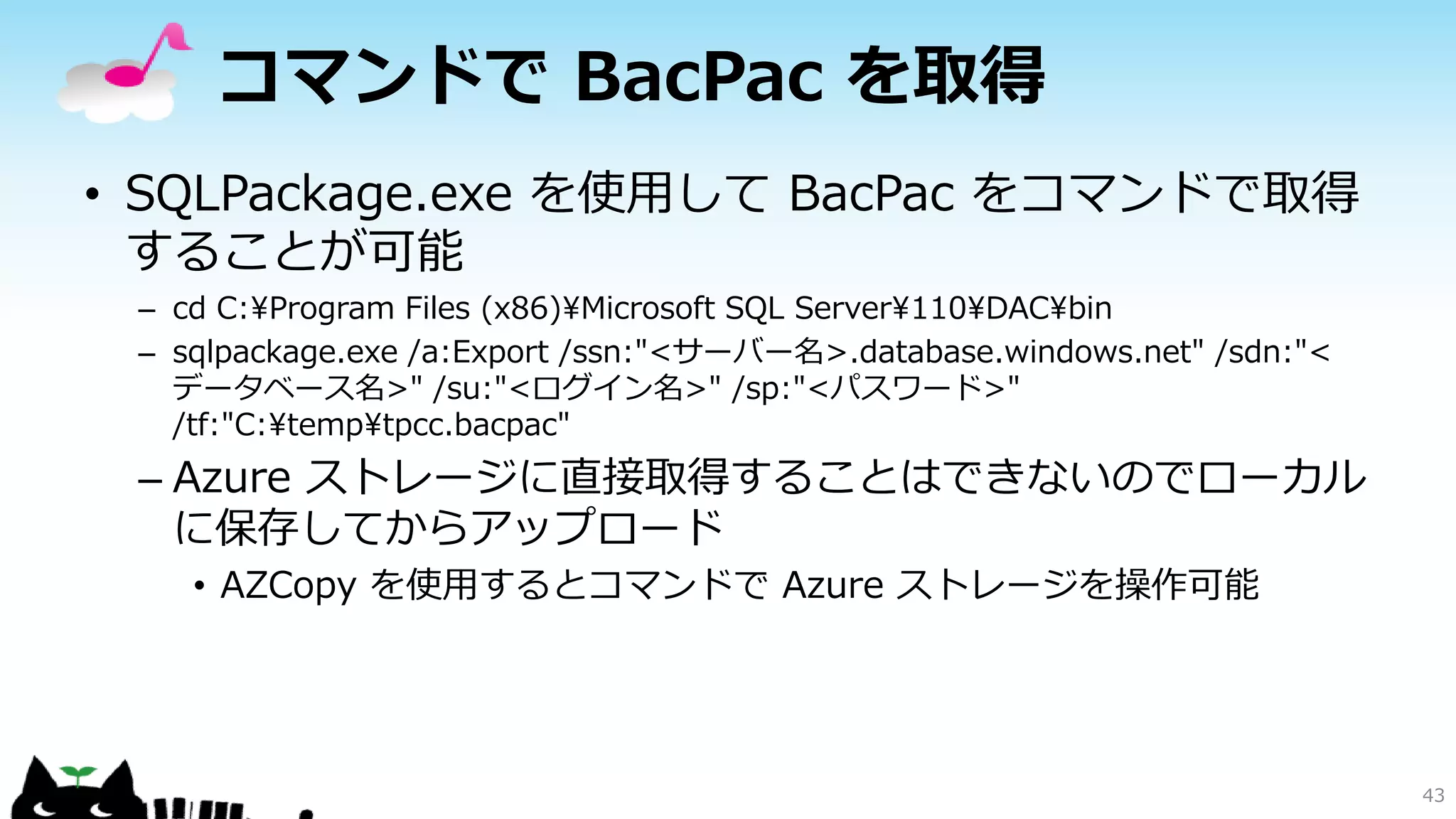 コマンドで BacPac を取得
• SQLPackage.exe を使用して BacPac をコマンドで取得
することが可能
– cd C:¥Program Files (x86)¥Microsoft SQL Server¥110¥DAC¥bin
– sqlpackage.exe /a:Export /ssn:"<サーバー名>.database.windows.net" /sdn:"<
データベース名>" /su:"<ログイン名>" /sp:"<パスワード>"
/tf:"C:¥temp¥tpcc.bacpac"

– Azure ストレージに直接取得することはできないのでローカル
に保存してからアップロード
• AZCopy を使用するとコマンドで Azure ストレージを操作可能

43

 