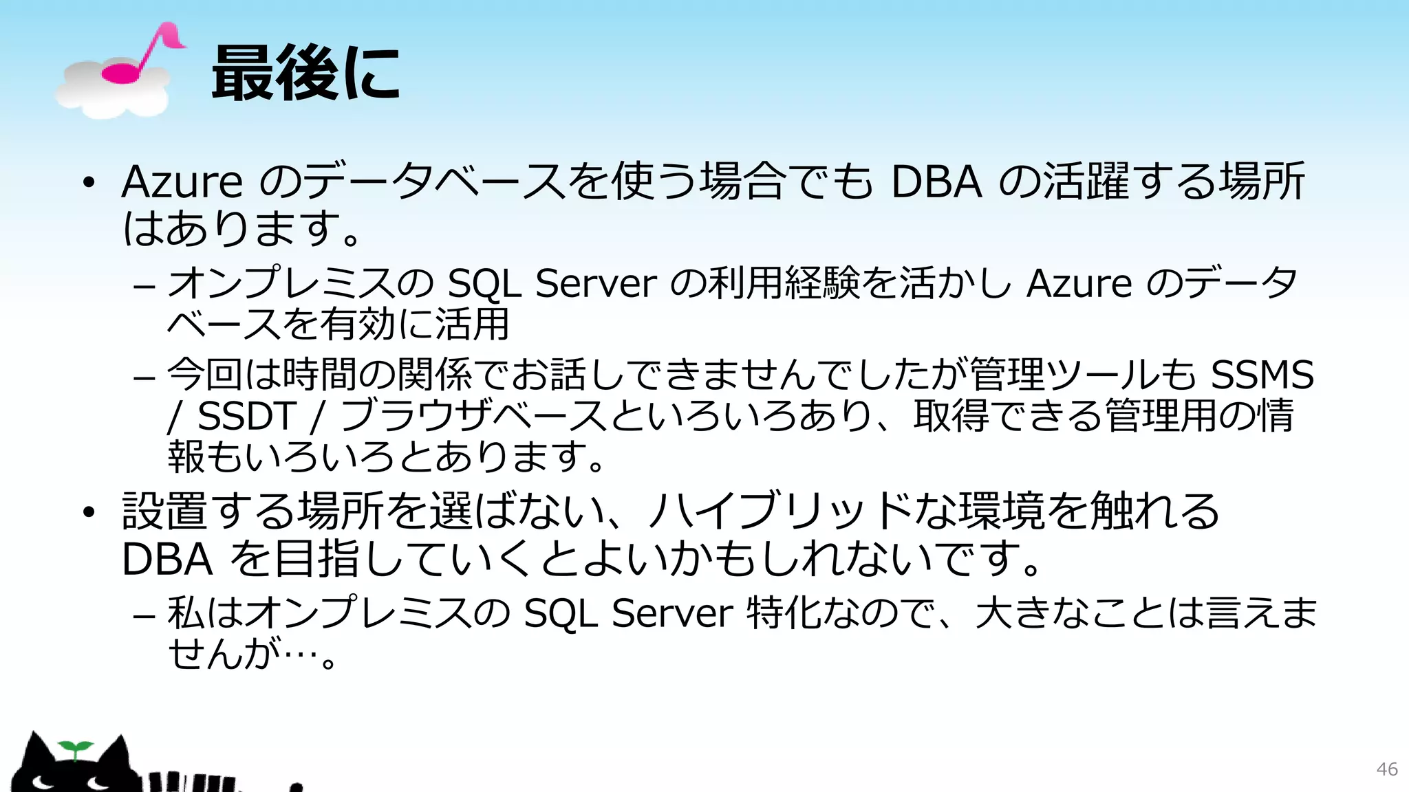 最後に
• Azure のデータベースを使う場合でも DBA の活躍する場所
はあります。
– オンプレミスの SQL Server の利用経験を活かし Azure のデータ
ベースを有効に活用
– 今回は時間の関係でお話しできませんでしたが管理ツールも SSMS
/ SSDT / ブラウザベースといろいろあり、取得できる管理用の情
報もいろいろとあります。

• 設置する場所を選ばない、ハイブリッドな環境を触れる
DBA を目指していくとよいかもしれないです。
– 私はオンプレミスの SQL Server 特化なので、大きなことは言えま
せんが…。
46

 