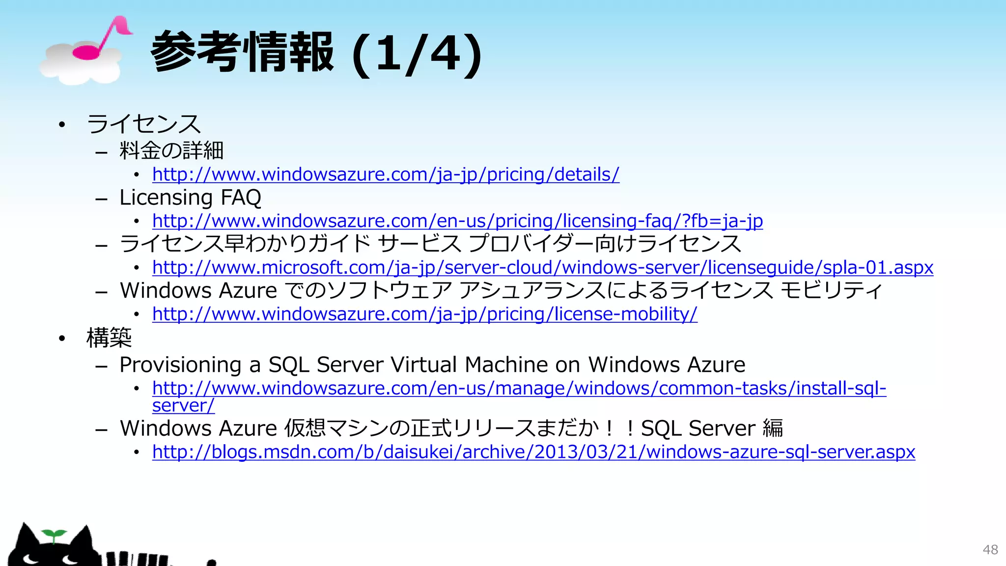 参考情報 (1/4)
• ライセンス

– 料金の詳細

• http://www.windowsazure.com/ja-jp/pricing/details/

– Licensing FAQ

• http://www.windowsazure.com/en-us/pricing/licensing-faq/?fb=ja-jp

– ライセンス早わかりガイド サービス プロバイダー向けライセンス

• http://www.microsoft.com/ja-jp/server-cloud/windows-server/licenseguide/spla-01.aspx

– Windows Azure でのソフトウェア アシュアランスによるライセンス モビリティ

• 構築

• http://www.windowsazure.com/ja-jp/pricing/license-mobility/

– Provisioning a SQL Server Virtual Machine on Windows Azure

• http://www.windowsazure.com/en-us/manage/windows/common-tasks/install-sqlserver/

– Windows Azure 仮想マシンの正式リリースまだか！！SQL Server 編

• http://blogs.msdn.com/b/daisukei/archive/2013/03/21/windows-azure-sql-server.aspx

48

 