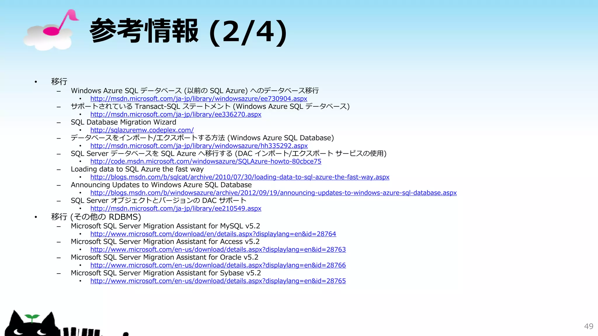 参考情報 (2/4)
•

移行
–

Windows Azure SQL データベース (以前の SQL Azure) へのデータベース移行

–

サポートされている Transact-SQL ステートメント (Windows Azure SQL データベース)

•

http://msdn.microsoft.com/ja-jp/library/windowsazure/ee730904.aspx

•

http://msdn.microsoft.com/ja-jp/library/ee336270.aspx

•

http://sqlazuremw.codeplex.com/

•

http://msdn.microsoft.com/ja-jp/library/windowsazure/hh335292.aspx

•

http://code.msdn.microsoft.com/windowsazure/SQLAzure-howto-80cbce75

•

http://blogs.msdn.com/b/sqlcat/archive/2010/07/30/loading-data-to-sql-azure-the-fast-way.aspx

•

http://blogs.msdn.com/b/windowsazure/archive/2012/09/19/announcing-updates-to-windows-azure-sql-database.aspx

•

http://msdn.microsoft.com/ja-jp/library/ee210549.aspx

–
–

データベースをインポート/エクスポートする方法 (Windows Azure SQL Database)

–

SQL Server データベースを SQL Azure へ移行する (DAC インポート/エクスポート サービスの使用)

–

Loading data to SQL Azure the fast way

–

Announcing Updates to Windows Azure SQL Database

–

•

SQL Database Migration Wizard

SQL Server オブジェクトとバージョンの DAC サポート

移行 (その他の RDBMS)
–

Microsoft SQL Server Migration Assistant for MySQL v5.2
•

http://www.microsoft.com/download/en/details.aspx?displaylang=en&id=28764

•

http://www.microsoft.com/en-us/download/details.aspx?displaylang=en&id=28763

•

http://www.microsoft.com/en-us/download/details.aspx?displaylang=en&id=28766

•

http://www.microsoft.com/en-us/download/details.aspx?displaylang=en&id=28765

–

Microsoft SQL Server Migration Assistant for Access v5.2

–

Microsoft SQL Server Migration Assistant for Oracle v5.2

–

Microsoft SQL Server Migration Assistant for Sybase v5.2

49

 