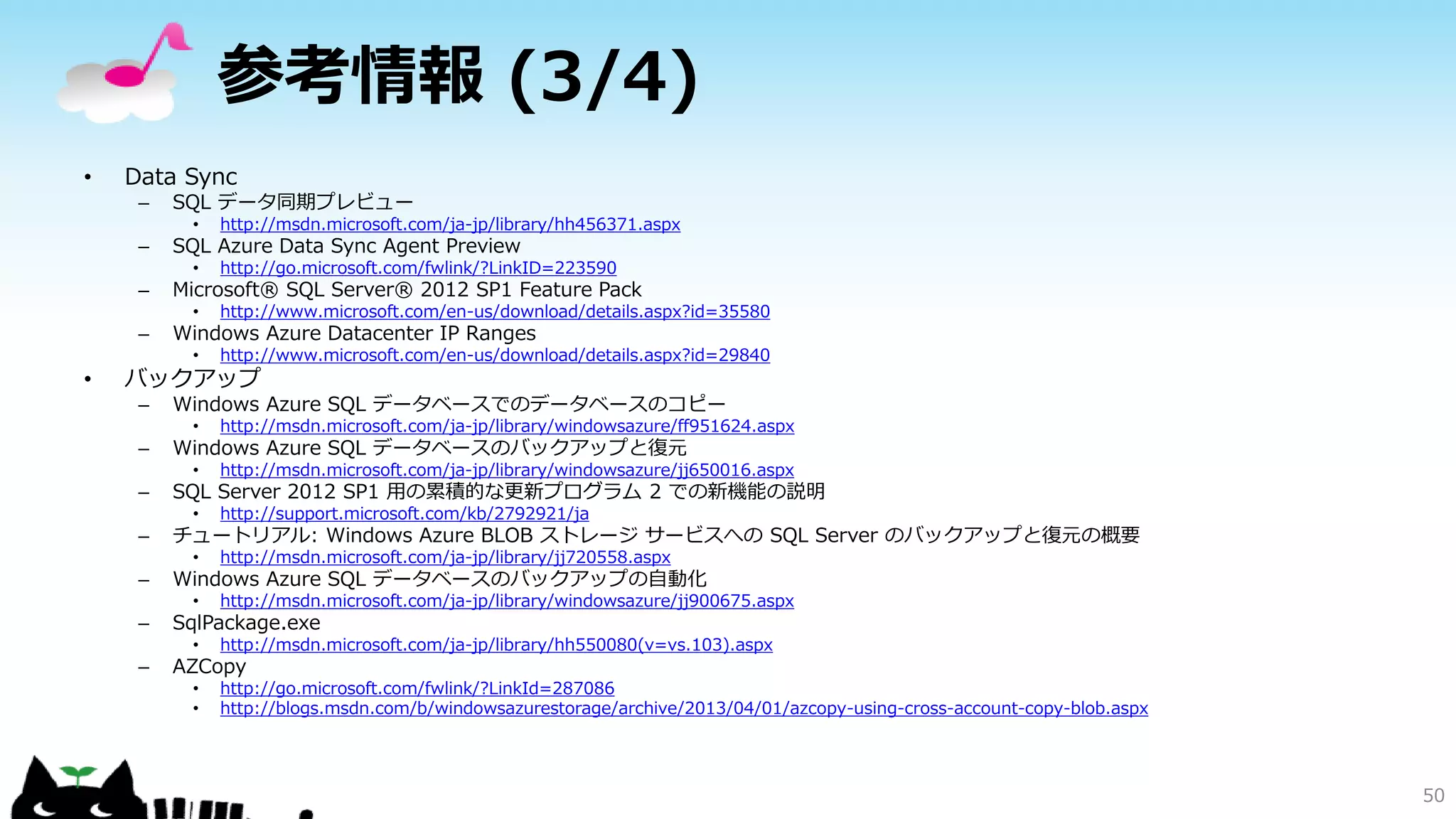 参考情報 (3/4)
•

Data Sync
–

SQL データ同期プレビュー
•

http://msdn.microsoft.com/ja-jp/library/hh456371.aspx

•

http://go.microsoft.com/fwlink/?LinkID=223590

•

http://www.microsoft.com/en-us/download/details.aspx?id=35580

•

http://www.microsoft.com/en-us/download/details.aspx?id=29840

–

SQL Azure Data Sync Agent Preview

–

Microsoft® SQL Server® 2012 SP1 Feature Pack

–

•

Windows Azure Datacenter IP Ranges

バックアップ
–

Windows Azure SQL データベースでのデータベースのコピー

–

Windows Azure SQL データベースのバックアップと復元

•
•

http://support.microsoft.com/kb/2792921/ja

•

http://msdn.microsoft.com/ja-jp/library/jj720558.aspx

•

http://msdn.microsoft.com/ja-jp/library/windowsazure/jj900675.aspx

•

–

http://msdn.microsoft.com/ja-jp/library/windowsazure/jj650016.aspx

•

–

http://msdn.microsoft.com/ja-jp/library/windowsazure/ff951624.aspx

http://msdn.microsoft.com/ja-jp/library/hh550080(v=vs.103).aspx

•
•

http://go.microsoft.com/fwlink/?LinkId=287086
http://blogs.msdn.com/b/windowsazurestorage/archive/2013/04/01/azcopy-using-cross-account-copy-blob.aspx

SQL Server 2012 SP1 用の累積的な更新プログラム 2 での新機能の説明
チュートリアル: Windows Azure BLOB ストレージ サービスへの SQL Server のバックアップと復元の概要

–

Windows Azure SQL データベースのバックアップの自動化

–

SqlPackage.exe

–

AZCopy

50

 