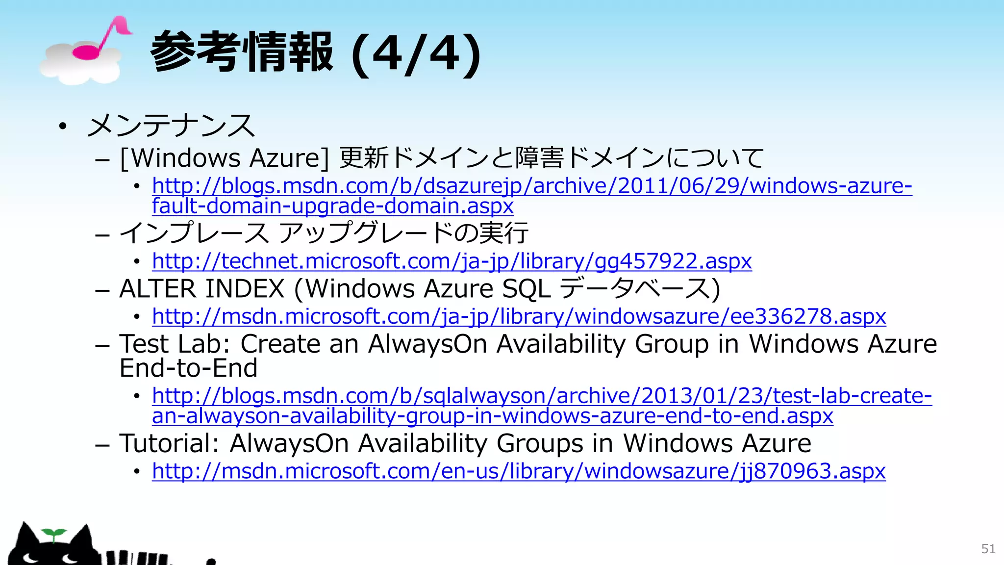 参考情報 (4/4)
• メンテナンス

– [Windows Azure] 更新ドメインと障害ドメインについて

• http://blogs.msdn.com/b/dsazurejp/archive/2011/06/29/windows-azurefault-domain-upgrade-domain.aspx

– インプレース アップグレードの実行

• http://technet.microsoft.com/ja-jp/library/gg457922.aspx

– ALTER INDEX (Windows Azure SQL データベース)

• http://msdn.microsoft.com/ja-jp/library/windowsazure/ee336278.aspx

– Test Lab: Create an AlwaysOn Availability Group in Windows Azure
End-to-End
• http://blogs.msdn.com/b/sqlalwayson/archive/2013/01/23/test-lab-createan-alwayson-availability-group-in-windows-azure-end-to-end.aspx

– Tutorial: AlwaysOn Availability Groups in Windows Azure

• http://msdn.microsoft.com/en-us/library/windowsazure/jj870963.aspx

51

 