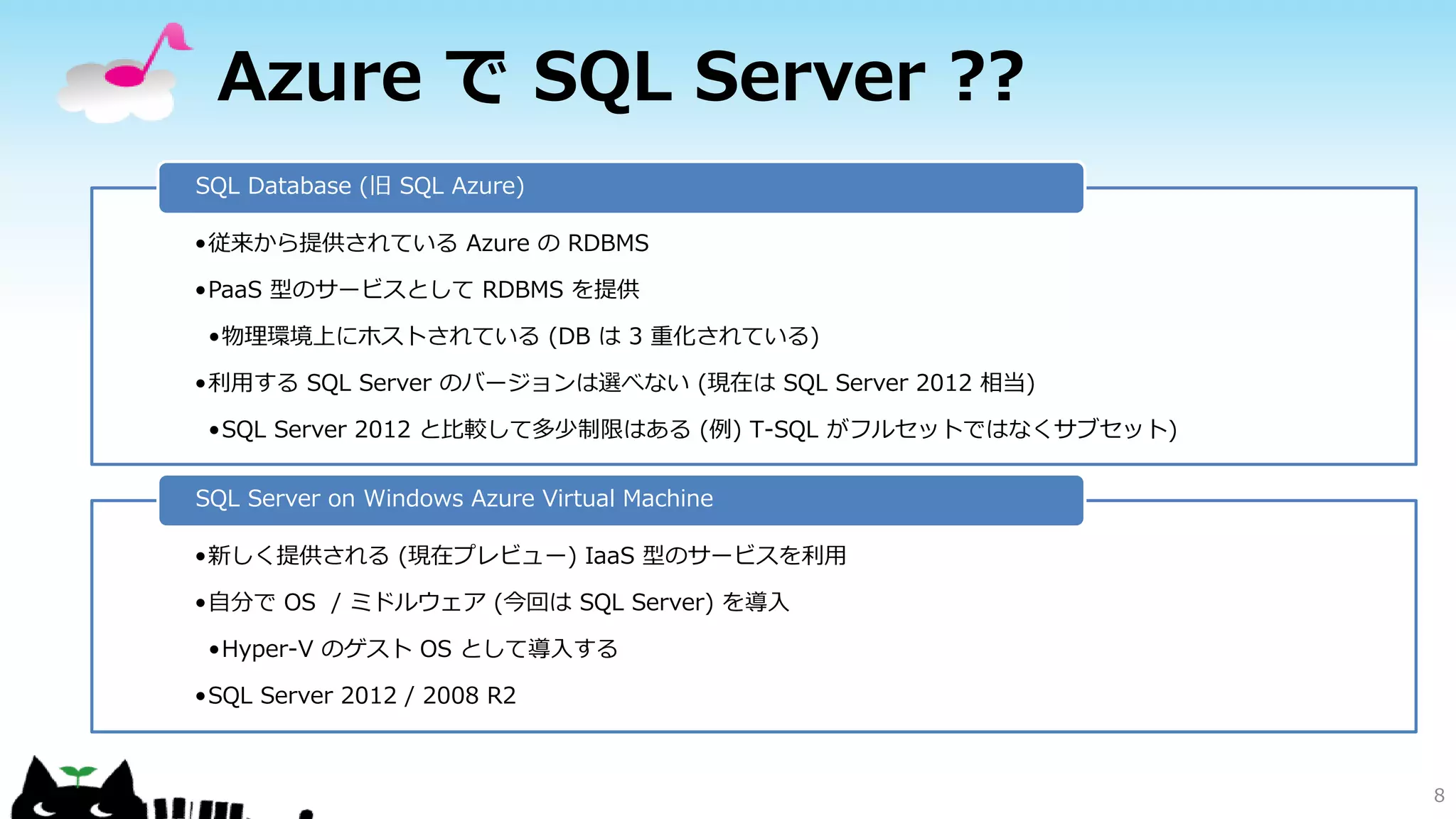 Azure で SQL Server ??
SQL Database (旧 SQL Azure)
•従来から提供されている Azure の RDBMS
•PaaS 型のサービスとして RDBMS を提供

•物理環境上にホストされている (DB は 3 重化されている)
•利用する SQL Server のバージョンは選べない (現在は SQL Server 2012 相当)
•SQL Server 2012 と比較して多少制限はある (例) T-SQL がフルセットではなくサブセット)
SQL Server on Windows Azure Virtual Machine
•新しく提供される (現在プレビュー) IaaS 型のサービスを利用
•自分で OS / ミドルウェア (今回は SQL Server) を導入
•Hyper-V のゲスト OS として導入する
•SQL Server 2012 / 2008 R2

8

 