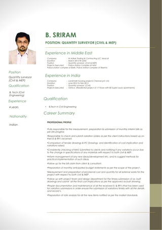 B. SRIRAM
POSITION: QUANTITY SURVEYOR (CIVIL & MEP)
….....................................................................................................................
Experience in Middle East
Company : Al Adrak Trading & Contracting LLC, Muscat
Duration : March 2015 till date
Position : Quantity surveyor (Civil & MEP)
Projects Executed : Police station complex at Nimr
Police station complex at Barik, Police station complex at Reema
Qualification
• B.Tech in Civil Engineering
Career Summary
PROFESSIONAL PROFILE
•Fully responsible for the measurement, preparation & submission of monthly interim bills as
per site progress
•Responsible to check and submit variation orders as per the client instructions based up on
their EI & RFI’s received.
•Comparison of tender drawings & IFC Drawings and identification of cost implication and
variations raised.
•Consistently checking of MAS Submitted to clients and notifying if any variations occur due
to the change in specifications of any materials with respect to both civil & MEP.
•Inform management of any new ideas/development etc. and to suggest methods for
practical implementation of such ideas.
•Follow up for the bill claim from client & consultant.
•Preparation of monthly anticipated budget statements as per the scope of the project .
•Measurement and preparation of provisional cost and quantity for all external works for the
project with respect to both civil & MEP .
•Follow up with project team and design department for the timely submission of as- built
drawings and submit all the final cost implications as per the approved as-built drawing.
•Proper documentation and maintenance of all the received E.I & RFI’s that has been used
for variation submissions in order ensure the submission of variations timely with all the details
and record’s.
•Preparation of rate analysis for all the new items notified as per the market standards.
…...................................................................................................................
Position
Quantity surveyor
(Civil & MEP)
Qualification
B. Tech (Civil
Engineering)
Experience
4 years
Nationality
Indian
Experience in India
Company : Landmark housing projects Chennai pvt. Ltd.
Duration : June 2012 to Feb 2015
Position : Quantity surveyor (Civil)
Projects Executed : Vertica (Residential project of 17 Floors with 82 Super luxury apartments)
 