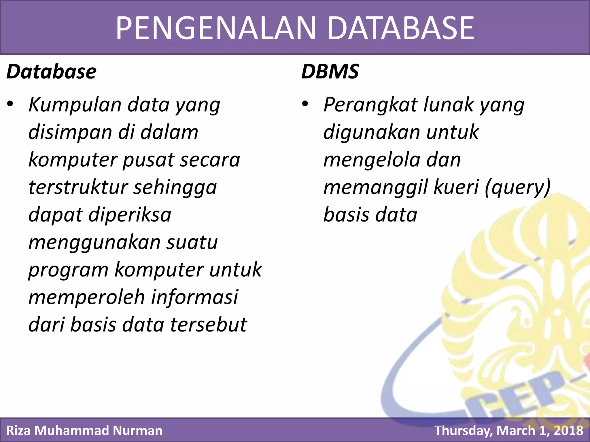 Riza Muhammad Nurman Thursday, March 1, 2018
Click to edit Master title stylePENGENALAN DATABASE
Database
• Kumpulan data yang
disimpan di dalam
komputer pusat secara
terstruktur sehingga
dapat diperiksa
menggunakan suatu
program komputer untuk
memperoleh informasi
dari basis data tersebut
DBMS
• Perangkat lunak yang
digunakan untuk
mengelola dan
memanggil kueri (query)
basis data
 