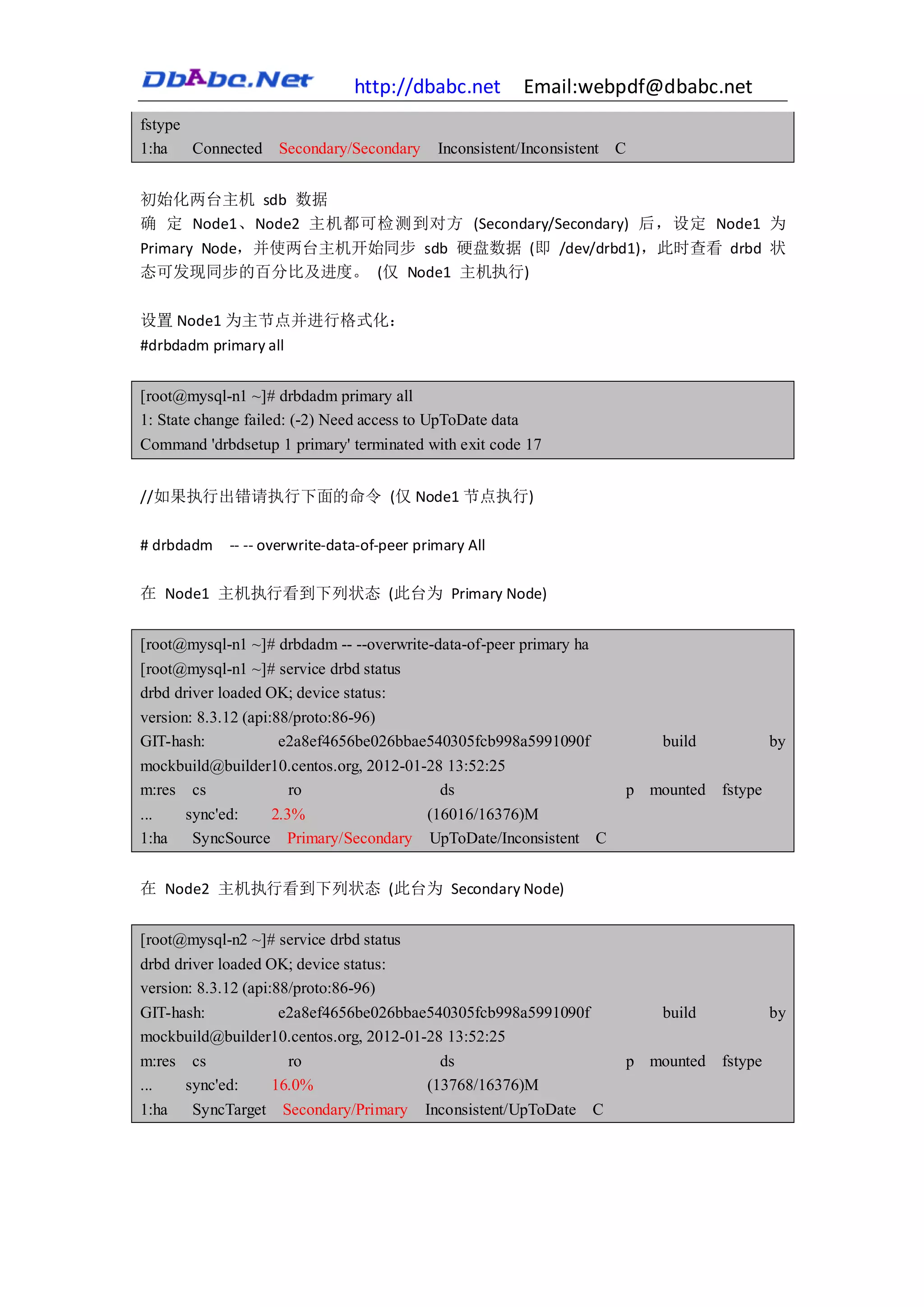 http://dbabc.net            Email:webpdf@dbabc.net
fstype
1:ha   Connected    Secondary/Secondary      Inconsistent/Inconsistent C


初始化两台主机 sdb 数据
确 定 Node1、Node2 主机都可检测到对方 (Secondary/Secondary) 后，设定 Node1 为
Primary Node，并使两台主机开始同步 sdb 硬盘数据 (即 /dev/drbd1)，此时查看 drbd 状
态可发现同步的百分比及进度。 (仅 Node1 主机执行)

设置 Node1 为主节点并进行格式化：
#drbdadm primary all


[root@mysql-n1 ~]# drbdadm primary all
1: State change failed: (-2) Need access to UpToDate data
Command 'drbdsetup 1 primary' terminated with exit code 17


//如果执行出错请执行下面的命令 (仅 Node1 节点执行)

# drbdadm    -- -- overwrite-data-of-peer primary All

在 Node1 主机执行看到下列状态 (此台为 Primary Node)


[root@mysql-n1 ~]# drbdadm -- --overwrite-data-of-peer primary ha
[root@mysql-n1 ~]# service drbd status
drbd driver loaded OK; device status:
version: 8.3.12 (api:88/proto:86-96)
GIT-hash:             e2a8ef4656be026bbae540305fcb998a5991090f              build          by
mockbuild@builder10.centos.org, 2012-01-28 13:52:25
m:res cs            ro                    ds                            p mounted fstype
...   sync'ed:   2.3%                   (16016/16376)M
1:ha   SyncSource Primary/Secondary UpToDate/Inconsistent C


在 Node2 主机执行看到下列状态 (此台为 Secondary Node)


[root@mysql-n2 ~]# service drbd status
drbd driver loaded OK; device status:
version: 8.3.12 (api:88/proto:86-96)
GIT-hash:             e2a8ef4656be026bbae540305fcb998a5991090f              build          by
mockbuild@builder10.centos.org, 2012-01-28 13:52:25
m:res cs               ro                  ds                           p mounted fstype
...    sync'ed:      16.0%               (13768/16376)M
1:ha   SyncTarget    Secondary/Primary     Inconsistent/UpToDate    C
 